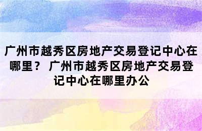 广州市越秀区房地产交易登记中心在哪里？ 广州市越秀区房地产交易登记中心在哪里办公